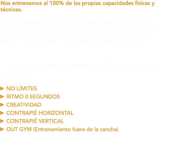 Nos entrenamos al 100% de las propias capacidades físicas y técnicas. Los entrenamientos, muy intensivos, divertidos son al ritmo de la música, su fin es obtener mejoras técnicas, mejorando la capacidad motriz y coordinativa, la habilidad, la musicalidad gestual de los atletas, el ritmo del tiro, la creatividad y el talento en el 1X1. Para reunir estos objetivos he ideado 6 programas técnicos diferentes: NO LÍMITES RITMO 0 SEGUNDOS CREATIVIDAD CONTRAPIÉ HORIZONTAL CONTRAPIÉ VERTICAL OUT GYM (Entrenamiento fuera de la cancha)