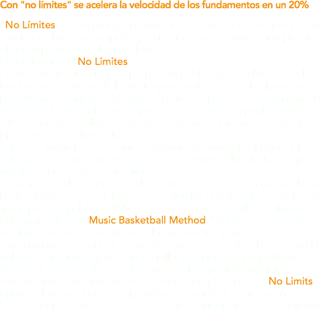 Con "no límites" se acelera la velocidad de los fundamentos en un 20% "No Límites" es un programa compuesto de una serie de ejercicios que requieren el máximo empeño y aplicación y que, en poco tiempo, mejora el desempeño de cualquier atleta. Cómo funciona "No Limites" Cada gesto técnico tiene su propio ritmo. El jugador debe realizar los fundamentos al ritmo de la música propuesta. Cuando la ejecución es perfectamente sincronizada con la música, se procede a incrementar la velocidad de los beats poco a poco, hasta llegar a un punto donde el atleta comienza a fallar, porque ha alcanzado su máxima rapidez de ejecución del gesto técnico. Éste es el máximo punto crítico, denominado umbral del error. Solo entrenándose a velocidades superiores se ayuda a los atletas a superar constantemente sus propios límites. El aumento en la velocidad de los gestos es, de hecho, mensurable en beats. Si ayer, por ejemplo, realicé a mi velocidad máxima el cambio de mano por la espalda en 70 beats y hoy, después de sólo 10 minutos de entrenamiento con Music Basketball MethodTM uedo hacerlo en 80 beats, he obtenido un incremento de velocidad de 10 beats. Son muy pocos los atletas avanzados que se entrenan sobre este umbral del error. Siempre hay un temor a fallar y es por eso que prefieren detenerse entre el 10 y el 25% de su propia capacidad máxima, considerando, además, que no se puede ser más rápido. “No Limits” optimiza la velocidad de los jugadores –en medida y mejoramiento– y les hace saber los progresos obtenidos entrenamiento tras entrenamiento.