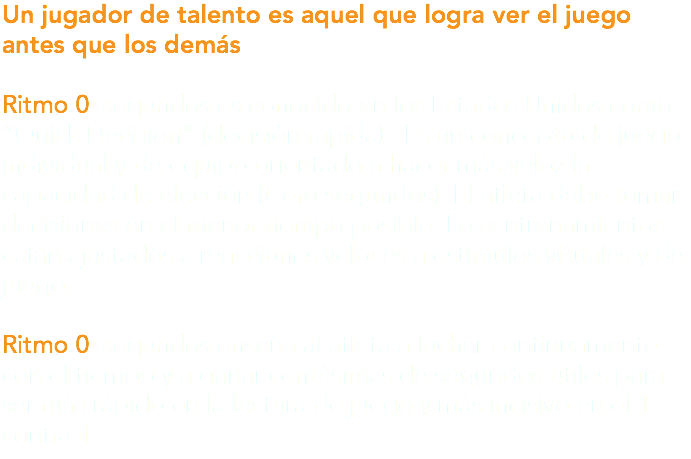Un jugador de talento es aquel que logra ver el juego antes que los demás Ritmo 0 segundos es conocido en los Estados Unidos como “Quick Decision” (decisión rápida). Es un concepto de juego individual y de equipo orientado a hacer más veloz la capacidad de elección (Cero segundos). El atleta debe tomar decisiones en el menor tiempo posible. Los entrenamientos están ajustados a reacciones veloces a estímulos visuales y de juego. Ritmo 0 segundos enseña al atleta a luchar continuamente con el tiempo y a ganar centésimas de segundos útiles para ser más rápido en la lectura de juego y más incisivo en el 1 contra 1.