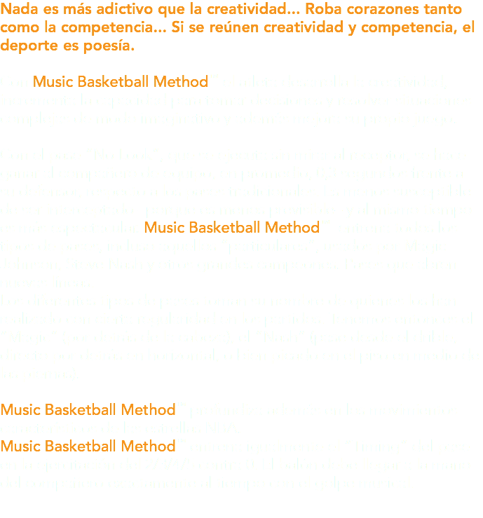 Nada es más adictivo que la creatividad... Roba corazones tanto como la competencia... Si se reúnen creatividad y competencia, el deporte es poesía. Con Music Basketball Method™ el atleta desarrolla la creatividad, incrementa la capacidad para tomar decisiones y resolver situaciones complejas de modo imaginativo y además mejora su propio juego. Con el pase “No Look”, que se ejecuta sin mirar al receptor, se hace ganar al compañero de equipo, en promedio, 0,3 segundos frente a su defensor, respecto a los pases tradicionales. Es menos susceptible de ser interceptado –porque es menos previsible– y al mismo tiempo es más espectacular. Music Basketball Method™ entrena todos los tipos de pases, incluso aquellos “particulares”, usados por Magic Johnson, Steve Nash y otros grandes campeones. Pases que abren nuevas líneas. Los diferentes tipos de pases toman su nombre de quienes los han realizado con cierta regularidad en los partidos. Tenemos entonces el “Magic” (por detrás de la cabeza), el “Nash” (pase desde el drible, directo por detrás en horizontal, o bien picado en el piso en medio de las piernas). Music Basketball Method™ profundiza además en los movimientos característicos de las estrellas NBA. Music Basketball Method™ entrena igualmente el “Timing” del pase en la ejercitación del 2/3/4/5 contra 0. El balón debe llegar a la mano del compañero exactamente al tiempo con el golpe musical.
