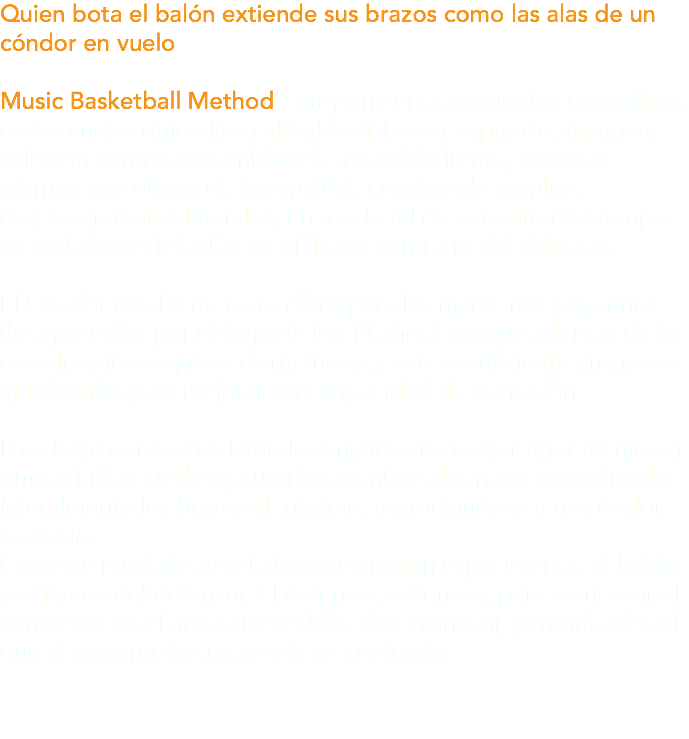 Quien bota el balón extiende sus brazos como las alas de un cóndor en vuelo Music Basketball Method™ propone entrenamientos específicos en los cuales quien lleva el balón debe ser capaz de zigzagear solo con continuos cambios de mano (de frente, entre las piernas, por detrás de la espalda), empleando amplios desplazamientos laterales, en modo tal de encontrarse siempre en cada bote de balón en el flanco contrario del defensor. El Cóndor resulta un tanto difícil para los niños más pequeños (los que están por debajo de los 14 años), porque además de la coordinación requiere cierta fuerza, pero es suficiente una poca ejercitación para mejorar esta capacidad de oscilación. Los desplazamientos laterales implican un mayor rigor técnico si quien dribla puede ejecutar los cambios de mano extendiendo lateralmente los brazos al máximo, asemejándose a un cóndor en vuelo. Con este movimiento el atacante crea un espacio entre el balón y el flanco del defensor. El defensor, entonces, para recuperar el contacto con el atacante se debe desbalancear, permitiendo así que el atacante lo sorprenda en contrapié.