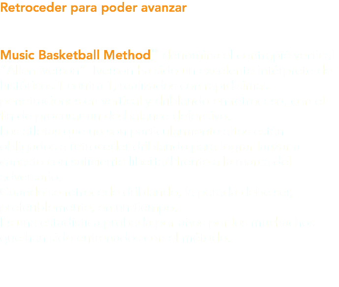 Retroceder para poder avanzar Music Basketball Method™ denomina el contrapié vertical “Allen Iverson”. Iverson ha sido un excelente intérprete de históricos 1 contra 1, realizados con rapidísimas penetraciones en vertical y driblando en retroceso, con el fin de procurar un desbalance defensivo. Los atletas que no son particularmente altos están obligados a retroceder driblando para lograr lanzar a canasto con suficiente libertad frente a la marca del adversario. Cuando se retrocede driblando, la parada debe ser, preferiblemente, en un tiempo. Es una estadística probada por años por los muchachos que han sido entrenados con el método.