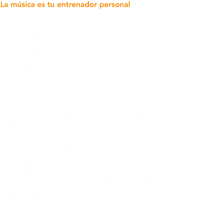 La música es tu entrenador personal Son 400 ejercicios que te permiten entrenarte incluso solo. Basta con que tengas un muro, un balón y el deseo de mejorar en los fundamentos, incluso más allá de los entrenamientos oficiales. A continuación algunos datos obtenidos con el siguiente ejercicio: “Pase a una mano directamente del drible al muro”. El ejercicio es realizado por un atleta de nivel intermedio, ubicado a una distancia de 1.5 metros de distancia de la pared y debe hacer llegar el balón al tiempo de la música. La música para la ejecución de este ejercicio es de 62 beats por minuto. En un minuto a dicho ritmo, se pueden ejecutar 55 pases, 55 recepciones y 55 dribles. Son números que dan a entender cuan intenso es este entrenamiento. La repetición del gesto técnico determina inmediatamente en el atleta el grado de perfeccionamiento y el incremento en la velocidad de su técnica individual.