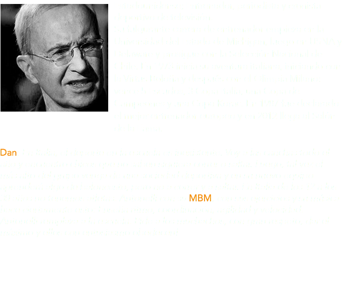 ﷯Estadounidense; Entrenador, periodista y cronista deportivo de televisión. Su fulgurante carrera de entrenador empieza en la Universidad del Estado de Michigan, luego en USNA y Delaware y prosigue con la Selección Nacional de Chile. En 1973 inicia su aventura italiana, iniciando con la Virtus Boloña y después con el Olimpia Milano: vence 5 Escudos, 3 Copa Italia, una Copa de Campeones y una Copa Korac. En 1987 fue declarado el mejor entrenador europeo y en 2012 llega al Salón de la Fama. Dan: En Italia, el deporte en la escuela es inexistente. Voy a las canchas todo el año y encuentro chicos que no saben siquiera correr o saltar. Luego, tal vez el más alto del grupo venga de una sociedad deportiva y en su nuevo equipo aprenderá algo de baloncesto, pero no a correr y a saltar. En Italia de los 12 a los 30 años no tenemos atletas. Antonelli con su MBM, con sus ejercicios y su música hace ciertamente esto: Enseña ritmo, coordinación, agilidad y velocidad. Antonelli remplaza a la escuela. Pide a los muchachos, con gran respeto, dar el máximo y ellos con entusiasmo obedecen!