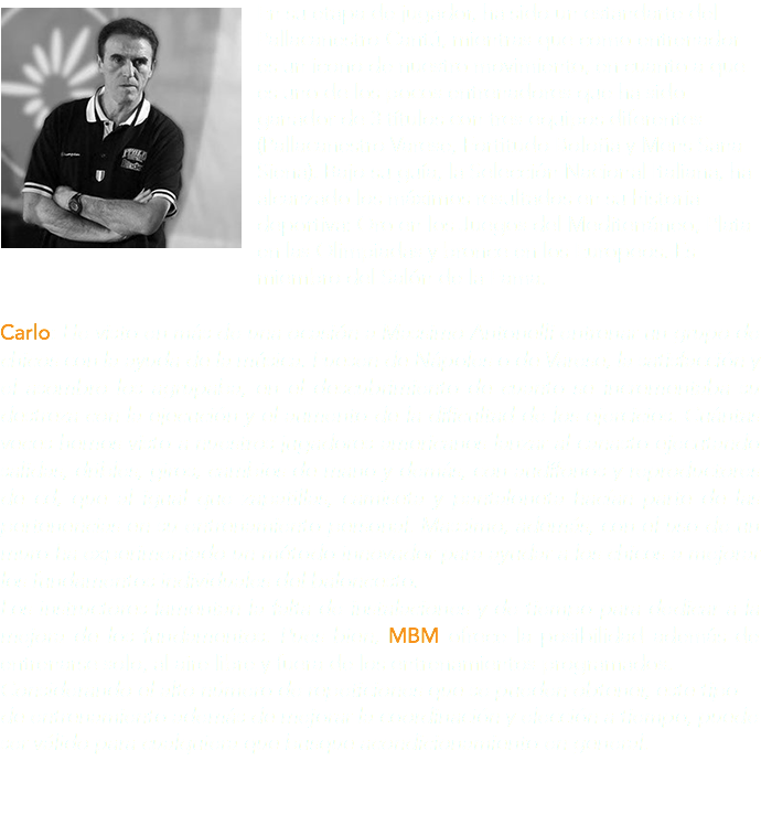 ﷯En su etapa de jugador, ha sido un estandarte del Pallacanestro Cantú, mientras que como entrenador es un icono de nuestro movimiento, en cuanto a que es uno de los pocos entrenadores que ha sido ganador de 3 títulos con tres equipos diferentes (Pallacanestro Varese, Fortitudo Boloña y Mens Sana Siena). Bajo su guía, la Selección Nacional Italiana, ha alcanzado los máximos resultados en su historia deportiva: Oro en los Juegos del Mediterráneo, Plata en las Olimpiadas y bronce en los Europeos. Es miembro del Salón de la Fama. Carlo: He visto en más de una ocasión a Massimo Antonelli entrenar un grupo de chicos con la ayuda de la música. Fuesen de Nápoles o de Varese, la satisfacción y el asombro los agrupaba, en el descubrimiento de cuanto se incrementaba su destreza con la ejecución y el aumento de la dificultad de los ejercicios. Cuántas veces hemos visto a nuestros jugadores americanos lanzar al canasto ejecutando salidas, dribles, giros, cambios de mano y demás, con audífonos y reproductores de cd, que al igual que zapatillas, camiseta y pantaloneta hacían parte de las pertenencias en su entrenamiento personal. Massimo, además, con el uso de un muro ha experimentado un método innovador para ayudar a los chicos a mejorar los fundamentos individuales del baloncesto. Los instructores lamentan la falta de instalaciones y de tiempo para dedicar a la mejora de los fundamentos. Pues bien, MBM ofrece la posibilidad además de entrenarse solo, al aire libre y fuera de los entrenamientos programados. Considerando el alto número de repeticiones que se pueden obtener, este tipo de entrenamiento además de mejorar la coordinación y elección a tiempo, puede ser válido para cualquiera que busque acondicionamiento en general.