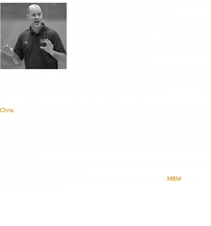 ﷯Chris Oliver está en su octava temporada como Jefe de Entrenadores de los Windsor Lancers. Un hombre AUO (Atletas Universitarios de Ontario, OUA por sus siglas en inglés, Ontario University Atletics), dos veces Entrenador de Baloncesto del Año. El Coach Oliver ha acumulado un impresionante récord de 126-52 en los partidos de la conferencia y ha conquistado cinco títulos OUA. Uno de los más brillantes jóvenes entrenadores del Canadá, Chris es graduado en Kinesiología en la Universidad McMaster y en Education en la Universidad de Brock. También ha alcanzado un Master en Educación Física y Coaching de la Universidad de Victoria. Oliver es además instructor NCCP (curso master de baloncesto). Chris: Poner en práctica las ideas de Massimo, ha tenido en mi carrera de entrenador una importancia inestimable. Han, de hecho, contribuido a trasformar mi pensamiento e influenciado de modo significativo la manera de enseñar y organizar las sesiones de formación de mis jugadores. Creo que sus métodos de enseñanza son únicos y altamente eficaces para aumentar la velocidad de ejecución, la eficiencia de la capacidad de movimiento y para desarrollar la capacidad de decisión de un jugador. Su concepción del baloncesto dedica la misma atención a la exigencia cognitiva y fisiológica de un jugador de éxito. Estoy muy agradecido por la experiencia de colaboración con el MBM con su revolucionaria enseñanza.