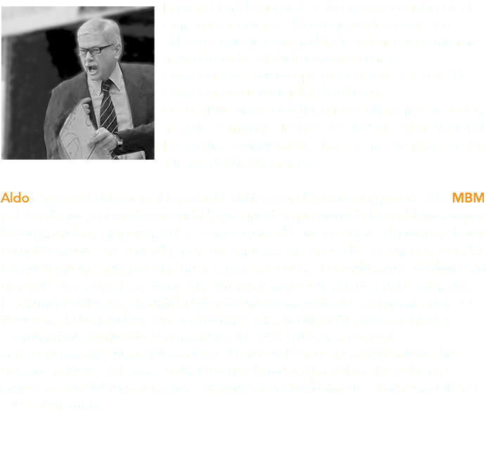 ﷯Primero con el equipo A.S. Vicenza y después con el Ginnastica Comense, ha conquistado el más rico palmarés que un entrenador de baloncesto femenino haya obtenido: 24 títulos italianos entre Campeonatos, Supercopa y Copa Italia, 6 Copas de Campeones y un Mundial de Clubes. Desde 1986 hasta el 2003, en tres diferentes periodos, ha sido comisario Técnico de la Selección Nacional Femenina, conquistando una presea de plata en los Juegos del Mediterráneo. Aldo: Apreciado Massimo: He asistido a Milán a tu demostración práctica de MBM y debo decirte, con toda sinceridad, que quedé impresionado favorablemente por la originalidad, singularidad y concreción de tu creación deportiva. Estoy completamente de acuerdo, por mi veintena de años de experiencia con las basquetbolistas que, para las nuevas generaciones, el vínculo música-baloncesto no puede traer sino beneficios a la difusión y mejoramiento de nuestro deporte. Confirmo, totalmente, la utilidad de este nuevo método de entrenamiento para la mejora de los fundamentos individuales y las habilidades psico-motrices y coordinativas. Siguiendo el ritmo justo, los atletas llegan a corregir automáticamente sus propios errores. En una sola hora de entrenamiento he notado –además del gran entusiasmo que la música ha traído– los evidentes progresos que las jugadoras han evidenciado individualmente en un espacio tan corto de tiempo.