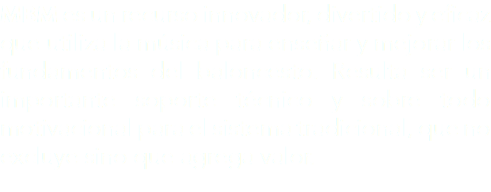 MBM es un recurso innovador, divertido y eficaz que utiliza la música para enseñar y mejorar los fundamentos del baloncesto. Resulta ser un importante soporte técnico y sobre todo motivacional para el sistema tradicional, que no excluye sino que agrega valor.