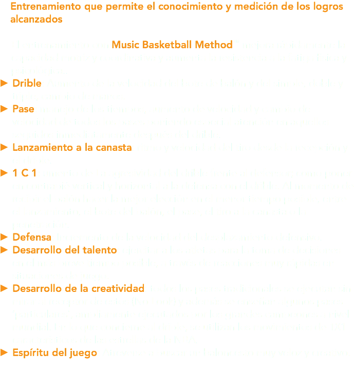 Entrenamiento que permite el conocimiento y medición de los logros alcanzados El entrenamiento con Music Basketball Method™ mejora rápidamente la capacidad motriz y coordinativa y aumenta la resistencia a la fatiga física y psicológica.. Drible: Aumento de la velocidad del bote de balón y del simple, doble y triple, cambio de manos. Pase: manejo de los tiempos, aumento de velocidad y cambio de velocidad de todos los pases poniendo especial atención en aquellos seguidos inmediatamente después del drible. Lanzamiento a la canasta: ritmo y velocidad del tiro desde la recepción y el drible. 1 C 1: umento de La agresividad del drible frente al defensor; como poner en contrapié vertical y horizontal a la defensa con el drible. Al momento de recibir el balón hacer la mejor elección en el menor tiempo posible, entre el lanzamiento, el bote del balón, el pase, el tiro a la canasta o la penetración. Defensa: Incremento de la velocidad del desplazamiento defensivo. Desarrollo del talento: ejercitar a los atletas para la toma de decisiones en el más breve tiempo posible, a través de reacciones muy rápidas en situaciones de juego. Desarrollo de la creatividad: todos los pases tradicionales se ejecutan sin mirar al receptor de estos (No Look) y además se enseñan algunos pases ‘particulares’, ampliamente ejecutados por los grandes campeones a nivel mundial. En lo que concierne al drible, se utilizan los movimientos de 1X1 característicos de las estrellas de la NBA. Espíritu del juego: Atreverse a buscar un baloncesto muy veloz y creativo.